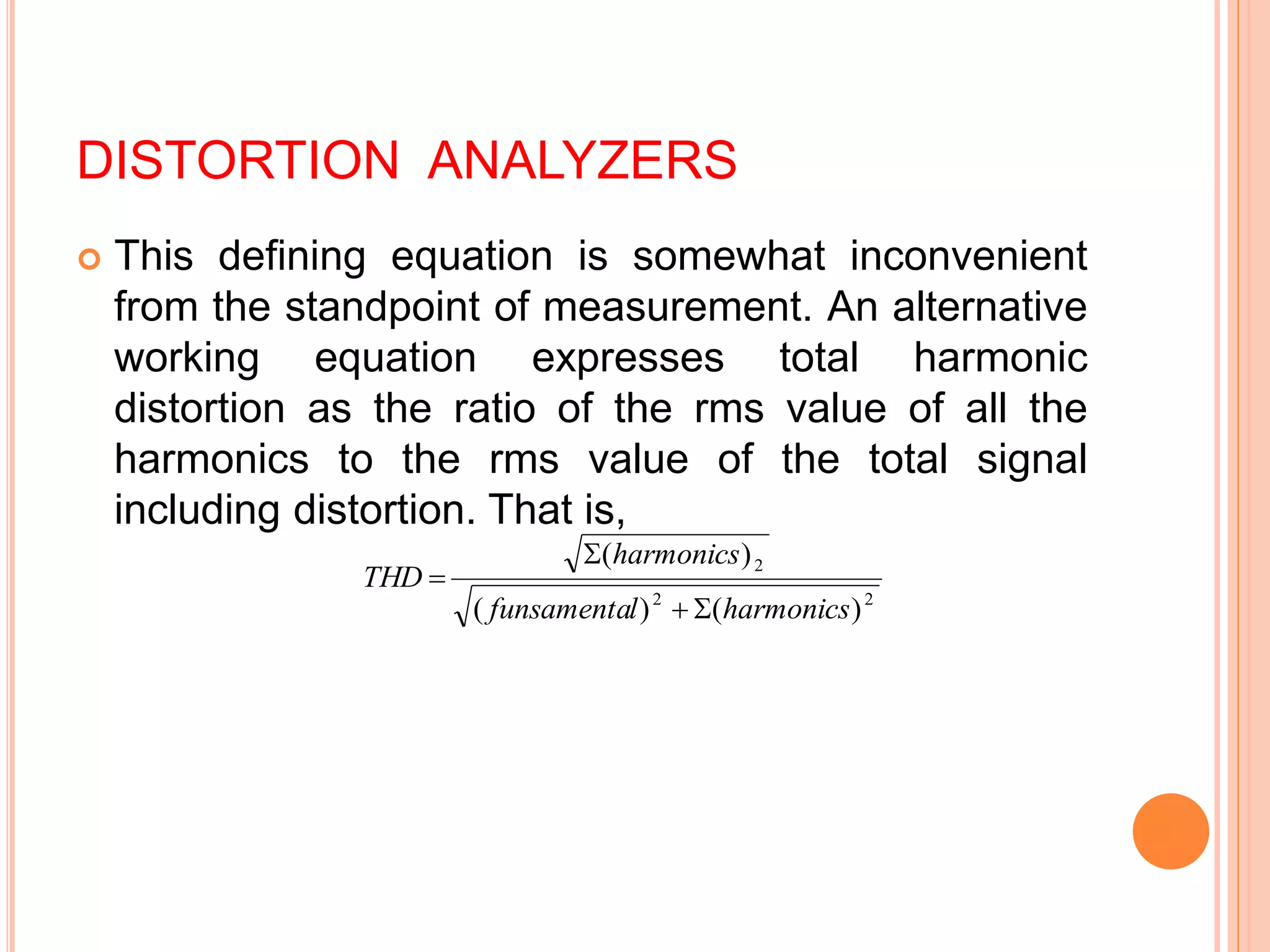 DISTORTION ANALYZERS
 This defining equation is somewhat inconvenient
from the standpoint of measurement. An alternative
working equation expresses total harmonic
distortion as the ratio of the rms value of all the
harmonics to the rms value of the total signal
including distortion. That is,
2
2
2
)
(
)
(
)
(
harmonics
l
funsamenta
harmonics
THD




 