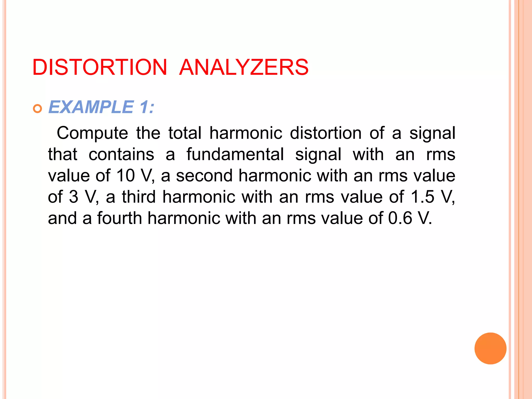 DISTORTION ANALYZERS
 EXAMPLE 1:
Compute the total harmonic distortion of a signal
that contains a fundamental signal with an rms
value of 10 V, a second harmonic with an rms value
of 3 V, a third harmonic with an rms value of 1.5 V,
and a fourth harmonic with an rms value of 0.6 V.
 
