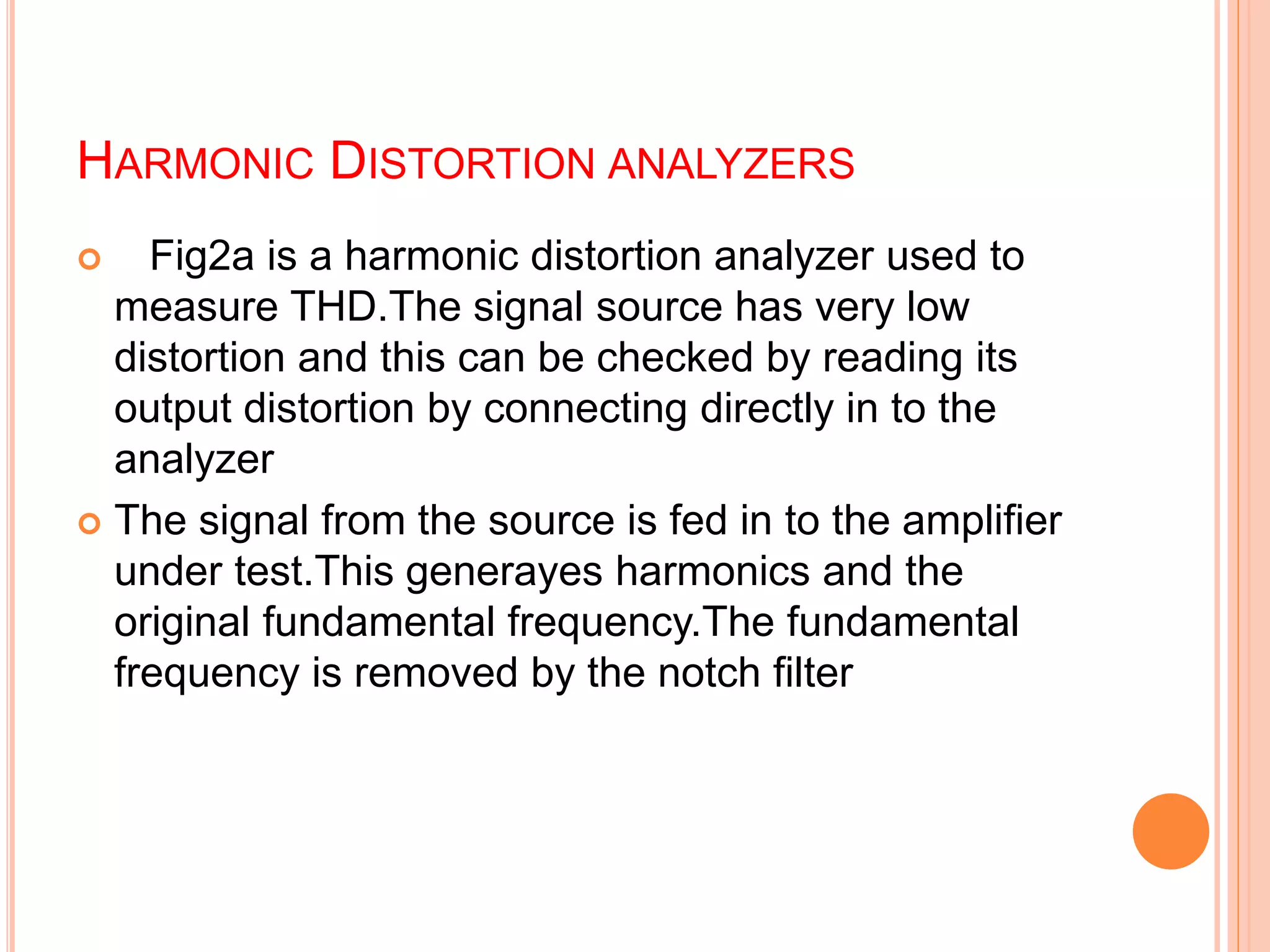 HARMONIC DISTORTION ANALYZERS
 Fig2a is a harmonic distortion analyzer used to
measure THD.The signal source has very low
distortion and this can be checked by reading its
output distortion by connecting directly in to the
analyzer
 The signal from the source is fed in to the amplifier
under test.This generayes harmonics and the
original fundamental frequency.The fundamental
frequency is removed by the notch filter
 