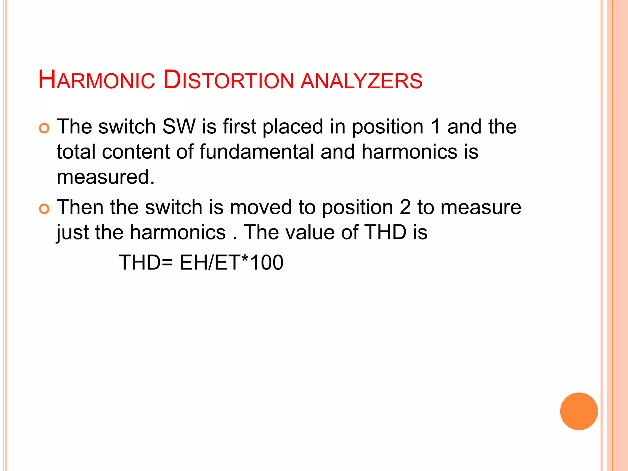 HARMONIC DISTORTION ANALYZERS
 The switch SW is first placed in position 1 and the
total content of fundamental and harmonics is
measured.
 Then the switch is moved to position 2 to measure
just the harmonics . The value of THD is
THD= EH/ET*100
 
