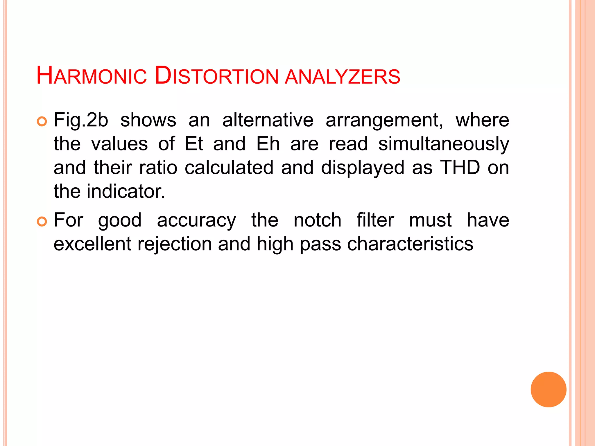 HARMONIC DISTORTION ANALYZERS
 Fig.2b shows an alternative arrangement, where
the values of Et and Eh are read simultaneously
and their ratio calculated and displayed as THD on
the indicator.
 For good accuracy the notch filter must have
excellent rejection and high pass characteristics
 