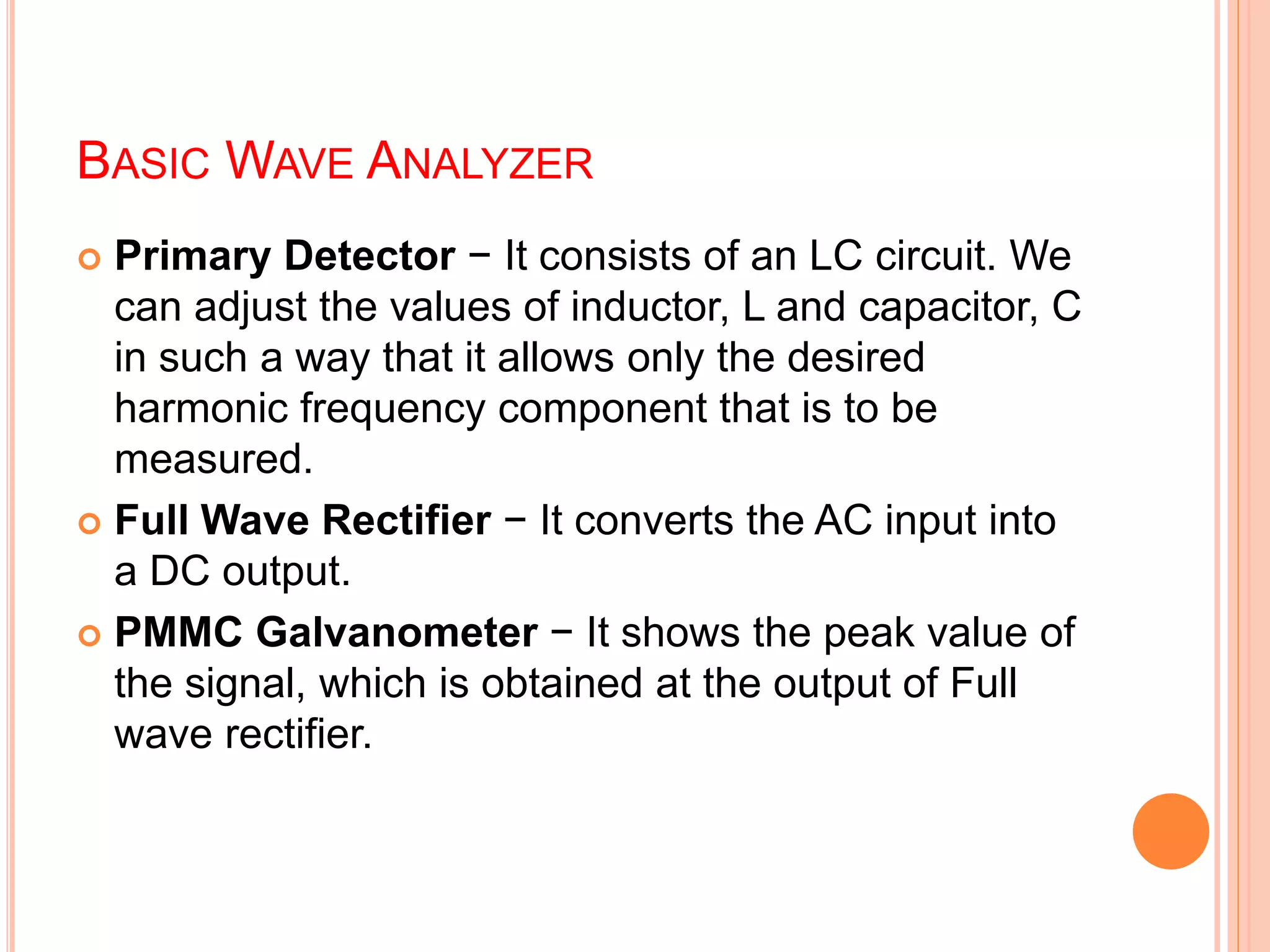 BASIC WAVE ANALYZER
 Primary Detector − It consists of an LC circuit. We
can adjust the values of inductor, L and capacitor, C
in such a way that it allows only the desired
harmonic frequency component that is to be
measured.
 Full Wave Rectifier − It converts the AC input into
a DC output.
 PMMC Galvanometer − It shows the peak value of
the signal, which is obtained at the output of Full
wave rectifier.
 