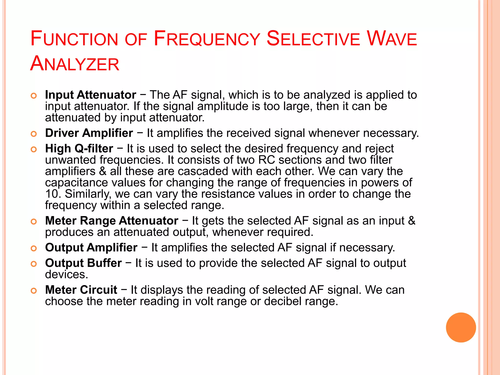FUNCTION OF FREQUENCY SELECTIVE WAVE
ANALYZER
 Input Attenuator − The AF signal, which is to be analyzed is applied to
input attenuator. If the signal amplitude is too large, then it can be
attenuated by input attenuator.
 Driver Amplifier − It amplifies the received signal whenever necessary.
 High Q-filter − It is used to select the desired frequency and reject
unwanted frequencies. It consists of two RC sections and two filter
amplifiers & all these are cascaded with each other. We can vary the
capacitance values for changing the range of frequencies in powers of
10. Similarly, we can vary the resistance values in order to change the
frequency within a selected range.
 Meter Range Attenuator − It gets the selected AF signal as an input &
produces an attenuated output, whenever required.
 Output Amplifier − It amplifies the selected AF signal if necessary.
 Output Buffer − It is used to provide the selected AF signal to output
devices.
 Meter Circuit − It displays the reading of selected AF signal. We can
choose the meter reading in volt range or decibel range.
 