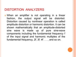 DISTORTION ANALYZERS
 When an amplifier is not operating in a linear
fashion, the output signal will be distorted.
Distortion caused by nonlinear operation is called
amplitude distortion or harmonic distortion. It can be
shown mathematically that an amplitude-distorted
sine wave is made up of pure sine-wave
components including the fundamental frequency f
of the input signal and harmonic multiples of the
fundamental frequency, 2f, 3f, 4f . . . , and so on.
 