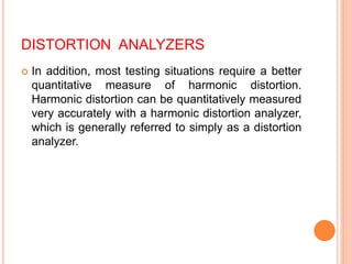 DISTORTION ANALYZERS
 In addition, most testing situations require a better
quantitative measure of harmonic distortion.
Harmonic distortion can be quantitatively measured
very accurately with a harmonic distortion analyzer,
which is generally referred to simply as a distortion
analyzer.
 