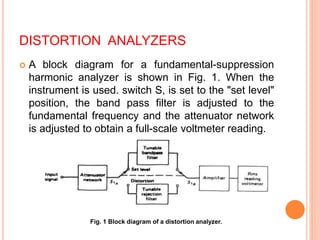 DISTORTION ANALYZERS
 A block diagram for a fundamental-suppression
harmonic analyzer is shown in Fig. 1. When the
instrument is used. switch S, is set to the "set level"
position, the band pass filter is adjusted to the
fundamental frequency and the attenuator network
is adjusted to obtain a full-scale voltmeter reading.
Fig. 1 Block diagram of a distortion analyzer.
 
