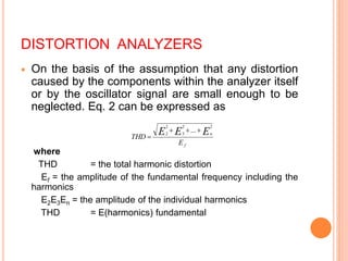 DISTORTION ANALYZERS
 On the basis of the assumption that any distortion
caused by the components within the analyzer itself
or by the oscillator signal are small enough to be
neglected. Eq. 2 can be expressed as
where
THD = the total harmonic distortion
Ef = the amplitude of the fundamental frequency including the
harmonics
E2E3En = the amplitude of the individual harmonics
THD = E(harmonics) fundamental
f
n
E
THD
E
E
E
2
2
3
2
2
...



 