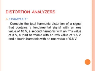 DISTORTION ANALYZERS
 EXAMPLE 1:
Compute the total harmonic distortion of a signal
that contains a fundamental signal with an rms
value of 10 V, a second harmonic with an rms value
of 3 V, a third harmonic with an rms value of 1.5 V,
and a fourth harmonic with an rms value of 0.6 V.
 