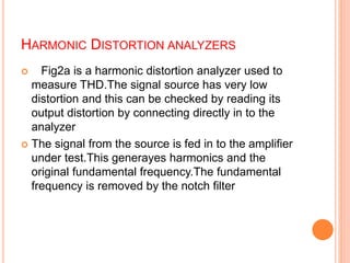 HARMONIC DISTORTION ANALYZERS
 Fig2a is a harmonic distortion analyzer used to
measure THD.The signal source has very low
distortion and this can be checked by reading its
output distortion by connecting directly in to the
analyzer
 The signal from the source is fed in to the amplifier
under test.This generayes harmonics and the
original fundamental frequency.The fundamental
frequency is removed by the notch filter
 