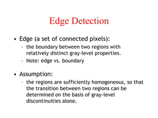 Edge Detection
• Edge (a set of connected pixels):
– the boundary between two regions with
relatively distinct gray-level properties.
– Note: edge vs. boundary
• Assumption:
– the regions are sufficiently homogeneous, so that
the transition between two regions can be
determined on the basis of gray-level
discontinuities alone.
 