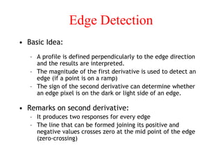 Edge Detection
• Basic Idea:
– A profile is defined perpendicularly to the edge direction
and the results are interpreted.
– The magnitude of the first derivative is used to detect an
edge (if a point is on a ramp)
– The sign of the second derivative can determine whether
an edge pixel is on the dark or light side of an edge.
• Remarks on second derivative:
– It produces two responses for every edge
– The line that can be formed joining its positive and
negative values crosses zero at the mid point of the edge
(zero-crossing)
 