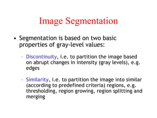 Image Segmentation
• Segmentation is based on two basic
properties of gray-level values:
– Discontinuity, i.e. to partition the image based
on abrupt changes in intensity (gray levels), e.g.
edges
– Similarity, i.e. to partition the image into similar
(according to predefined criteria) regions, e.g.
thresholding, region growing, region splitting and
merging
 