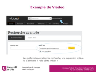 Du diplôme à l’emploi,
Franchir le pas
Bureau d’Aide à l’Insertion Professionnelle
42 rue Paul DUEZ -59000 LILLE
La méthode STAR
Décrire chacune de vos
expériences avec cette
structure:
Exemple :
STAR pour :
• Situation (entreprise, secteur, service)
• Travail, vos missions principales
• Actions et réalisations marquantes
• Résultats sur le service et sur vous (chiffres,
ressources documentaires, clients, acquis
personnels), acquis)
EXEMPLE RESUME
Situation Club de sport de la ville, équipe
ou joueurs, en 2012
Où, quand
Travail,
missions
Entrainement des joueurs durant
la saison
Quoi
Actions Évaluer, programmer, entrainer
Avec détails
Comment, avec
quelles activités,
quels outils
Résultats Victoire, augmentation de
fréquence, investissement des
joueurs, satisfaction personnelle
Pour quel résultat
Retrouver ce tableau à remplir pour vous exercer sur le
bandeau droit de la page : http://lilagora.univ-lille.fr/strategie-
pro/valoriser-son-profil/
 