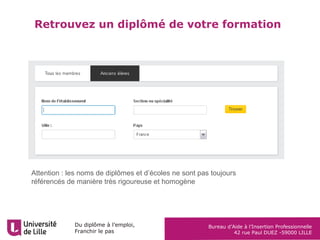 Du diplôme à l’emploi,
Franchir le pas
Bureau d’Aide à l’Insertion Professionnelle
42 rue Paul DUEZ -59000 LILLE
Analyse de l’expérience vis-à-vis d’une fiche
métier
Consignes d’exercice :
Recherchez la ou les fiche(s) métier
correspondant à votre projet et en extraire
les activités-compétences principales, sur :
http://lilagora.univ-lille.fr/metiers-et-
competences/
Trouvez des situations (expériences de
formation, professionnelles, etc.) où vous
avez mené ces activités-compétences et
noter les en face
Indiquez votre niveau de maîtrise pour
chacune des activités compétences
Déduisez en les éléments que vous
pouvez mettre en avant en tant qu’acquis ou
au moins notions et ceux à découvrir ou
approfondir lors d’un prochain stage.
ACTIVITES ou
COMPETENCES CLEF
identifiées dans la/les
fiche(s) métier
Exemples
De situations où la compétence / activité a été
mise en œuvre
(Mission réalisée lors d’un stage, cas pratique,
projet tutoré…)
Degré de Maîtrise de
l’activité
1 2 3 4
 Retrouvez cet exercice dans« En pratique » à droite de cette présentation
sur Lilagora : http://lilagora.univ-lille.fr/strategie-pro/valoriser-son-profil/
 