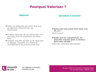 Du diplôme à l’emploi,
Franchir le pas
Bureau d’Aide à l’Insertion Professionnelle
42 rue Paul DUEZ -59000 LILLE
Mettre en adéquation ses points forts avec
les éléments recherchés par son
interlocuteur
Focaliser l’attention de son interlocuteur sur
ses points forts et uniquement ses points
forts
Analyser une offre d’emploi ou de stage pour
en dégager l’essentiel, et y mettre en
correspondance ses propres points forts
Quels sont mes points forts dans tous
les cas ?
Faites le point
Quels sont les compétences, les
capacités requises dans ce secteur,
dans cette société ?
Faites des recherches approfondies
Objectifs Questions à se poser
Pourquoi Valoriser ?
 