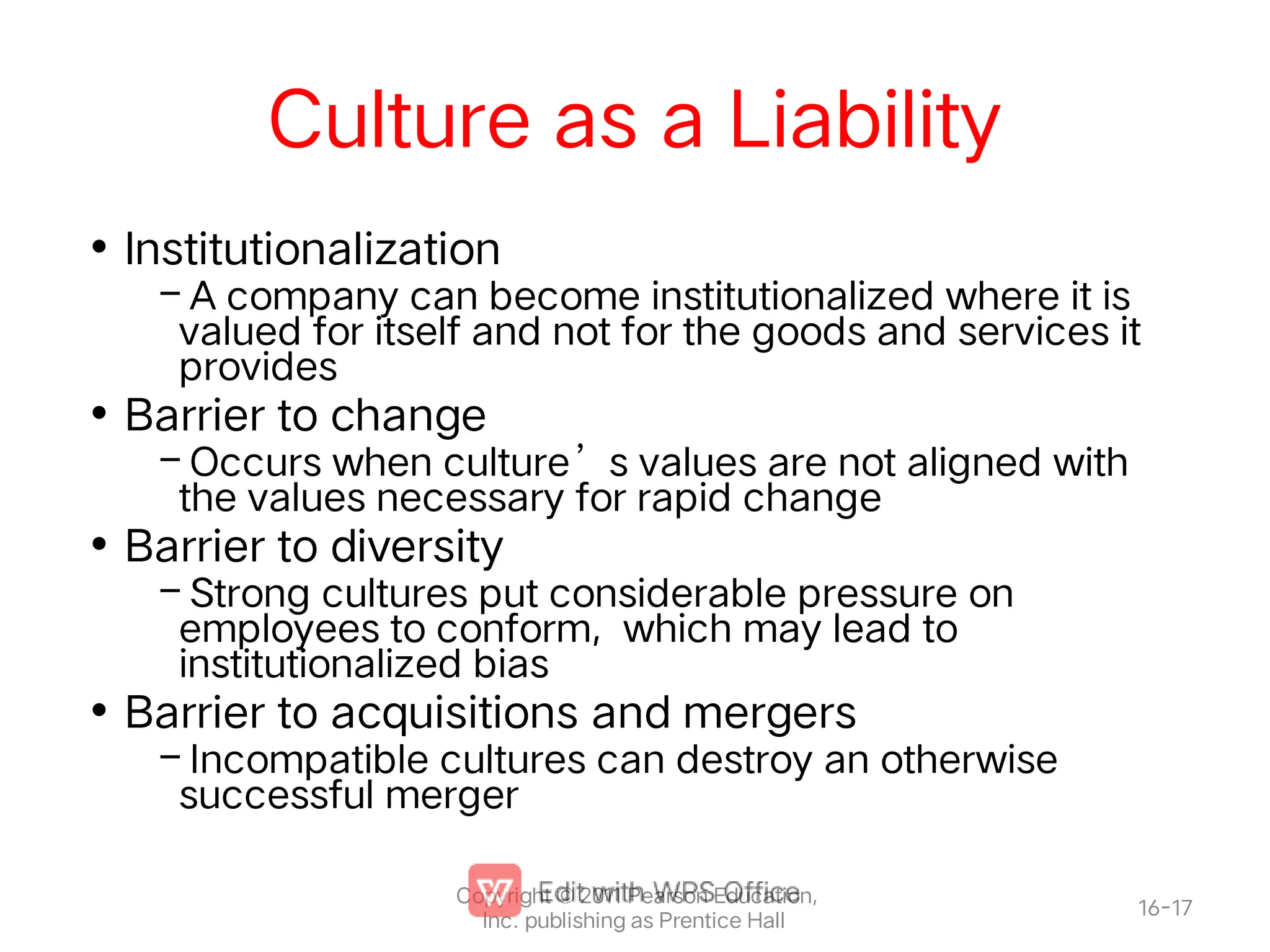 Culture as a Liability
•
–
•
–
•
–
•
–
Institutionalization
A company can become institutionalized where it is
valued for itself and not for the goods and services it
provides
Barrier to change
Occurs when culture’s values are not aligned with
the values necessary for rapid change
Barrier to diversity
Strong cultures put considerable pressure on
employees to conform, which may lead to
institutionalized bias
Barrier to acquisitions and mergers
Incompatible cultures can destroy an otherwise
successful merger
16-17
Copyright © 2011 Pearson Education,
Inc. publishing as Prentice Hall
 