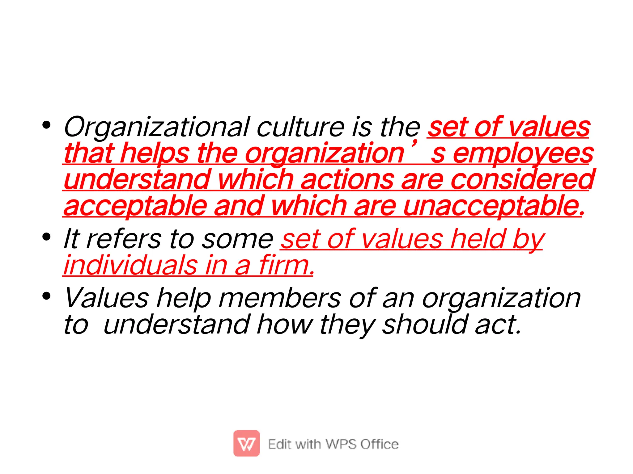 •
•
•
Organizational culture is the set of values
that helps the organization’s employees
understand which actions are considered
acceptable and which are unacceptable.
It refers to some set of values held by
individuals in a firm.
Values help members of an organization
to understand how they should act.
 