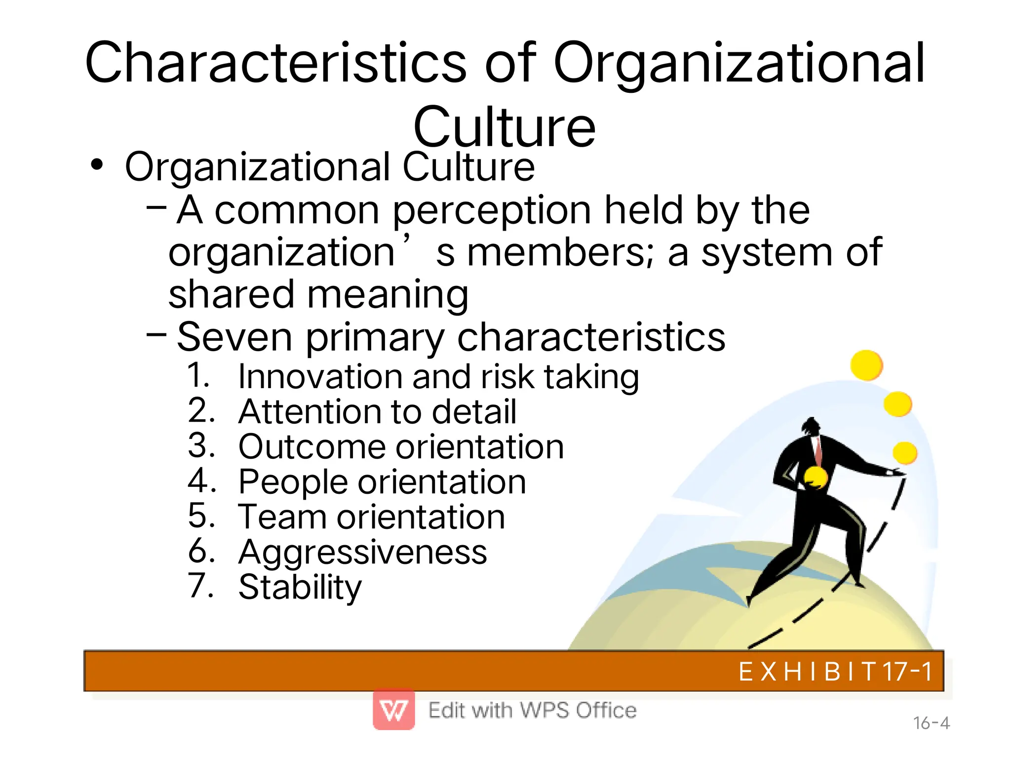 Characteristics of Organizational
Culture
•
–
–
1.
2.
3.
4.
5.
6.
7.
Organizational Culture
A common perception held by the
organization’s members; a system of
shared meaning
Seven primary characteristics
Innovation and risk taking
Attention to detail
Outcome orientation
People orientation
Team orientation
Aggressiveness
Stability
E X H I B I T 17-1
16-4
 