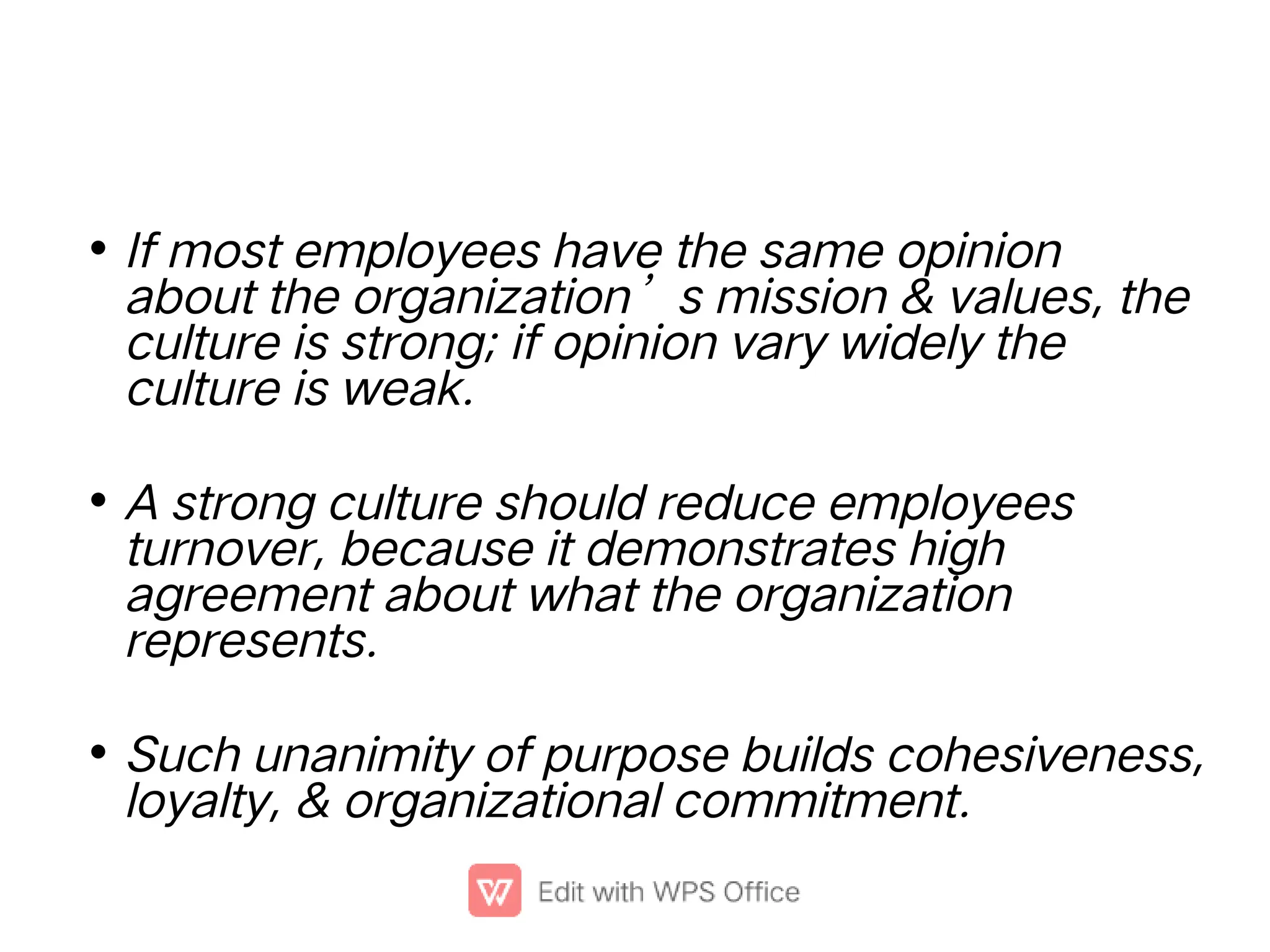 •
•
•
If most employees have the same opinion
about the organization’s mission & values, the
culture is strong; if opinion vary widely the
culture is weak.
A strong culture should reduce employees
turnover, because it demonstrates high
agreement about what the organization
represents.
Such unanimity of purpose builds cohesiveness,
loyalty, & organizational commitment.
 