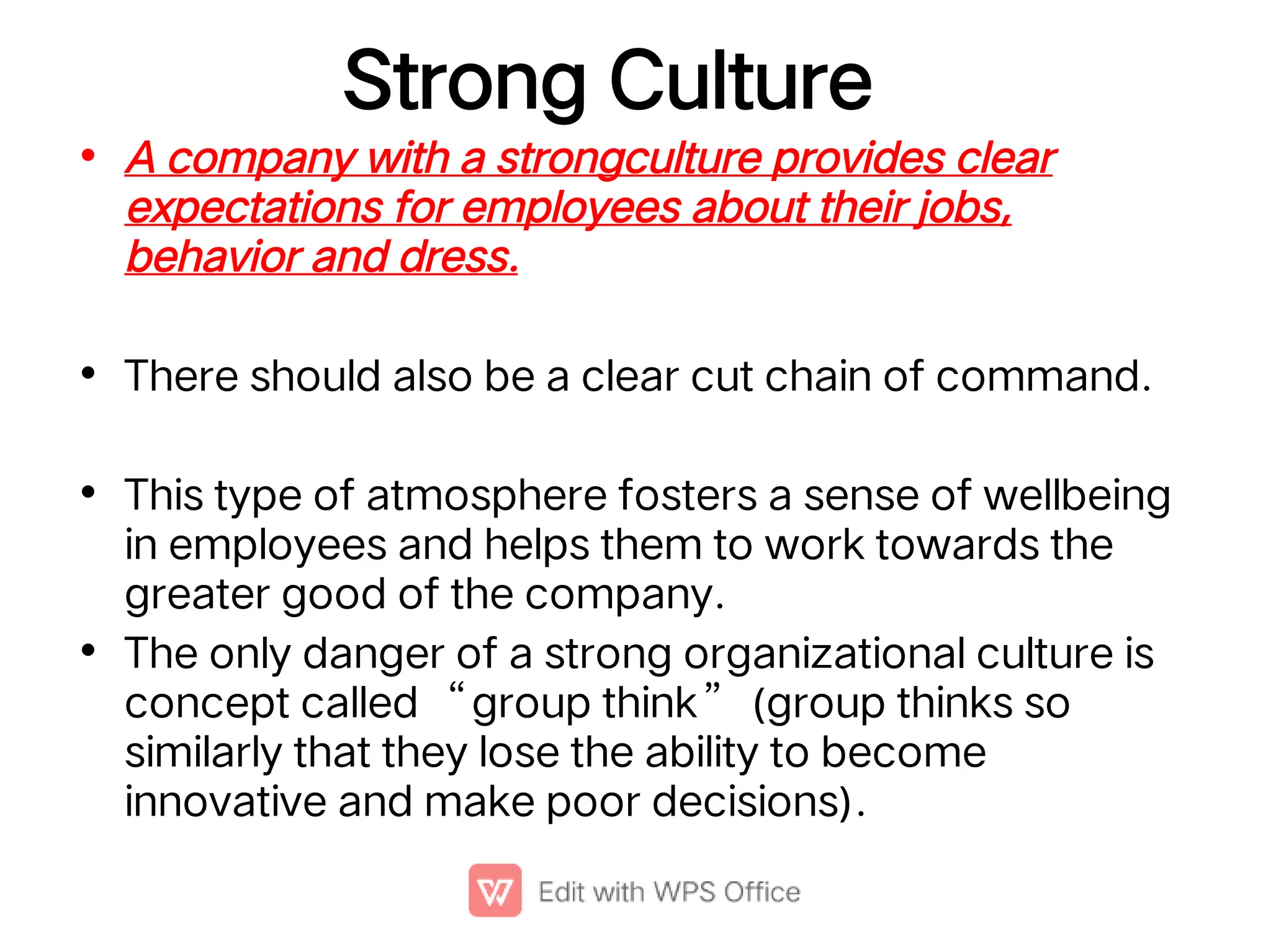 Strong Culture
•
•
•
•
A company with a strongculture provides clear
expectations for employees about their jobs,
behavior and dress.
There should also be a clear cut chain of command.
This type of atmosphere fosters a sense of wellbeing
in employees and helps them to work towards the
greater good of the company.
The only danger of a strong organizational culture is
concept called “group think” (group thinks so
similarly that they lose the ability to become
innovative and make poor decisions).
 