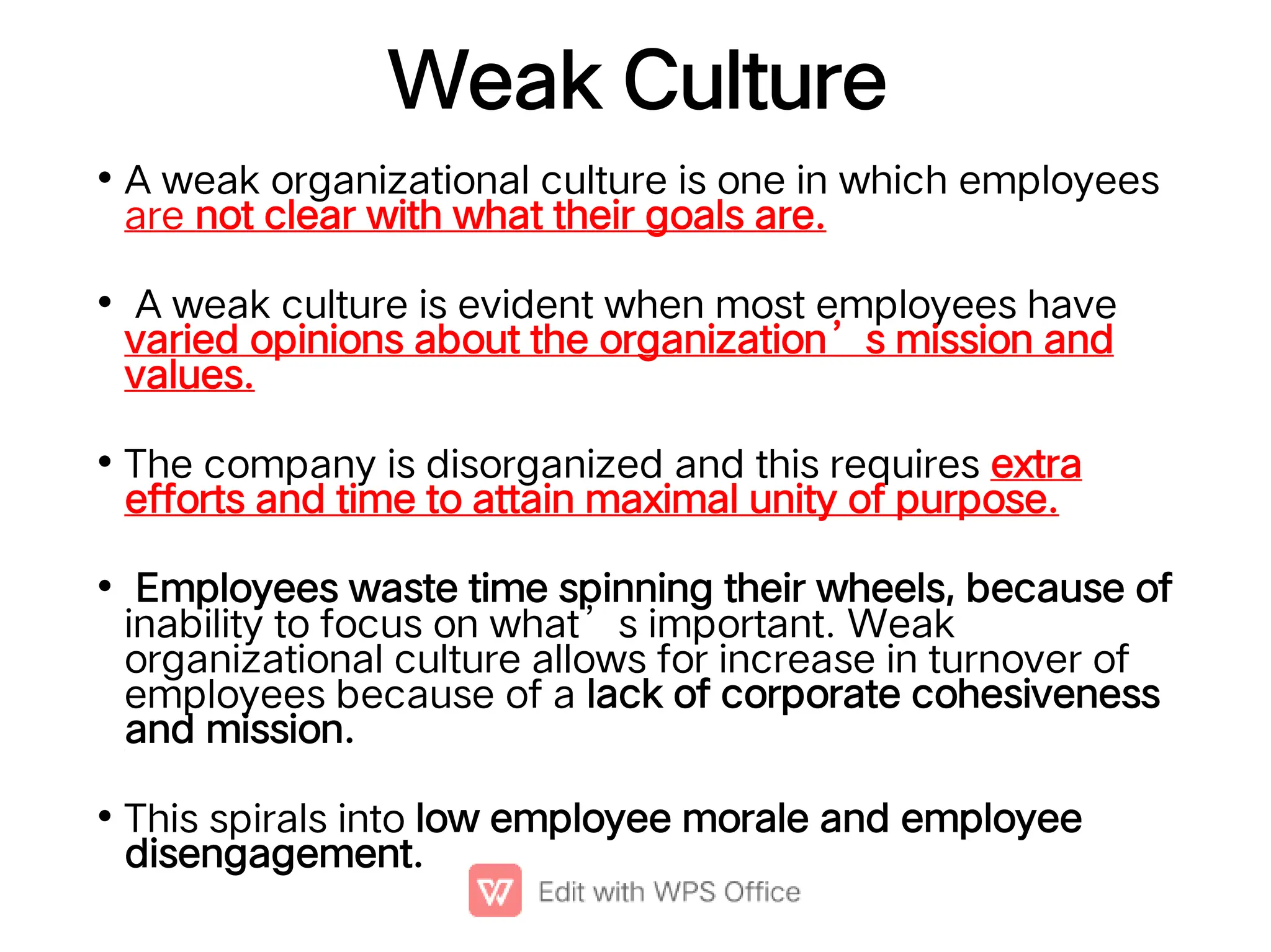 Weak Culture
•
•
•
•
•
A weak organizational culture is one in which employees
are not clear with what their goals are.
A weak culture is evident when most employees have
varied opinions about the organization’s mission and
values.
The company is disorganized and this requires extra
efforts and time to attain maximal unity of purpose.
Employees waste time spinning their wheels, because of
inability to focus on what’s important. Weak
organizational culture allows for increase in turnover of
employees because of a lack of corporate cohesiveness
and mission.
This spirals into low employee morale and employee
disengagement.
 