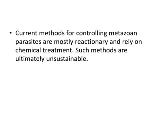 • Current methods for controlling metazoan
parasites are mostly reactionary and rely on
chemical treatment. Such methods are
ultimately unsustainable.
 