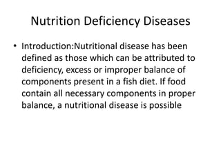 Nutrition Deficiency Diseases
• Introduction:Nutritional disease has been
defined as those which can be attributed to
deficiency, excess or improper balance of
components present in a fish diet. If food
contain all necessary components in proper
balance, a nutritional disease is possible
 