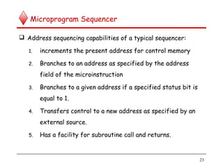 Microprogram Sequencer
 Address sequencing capabilities of a typical sequencer:
1. increments the present address for control memory
2. Branches to an address as specified by the address
field of the microinstruction
3. Branches to a given address if a specified status bit is
equal to 1.
4. Transfers control to a new address as specified by an
external source.
5. Has a facility for subroutine call and returns.
23
 