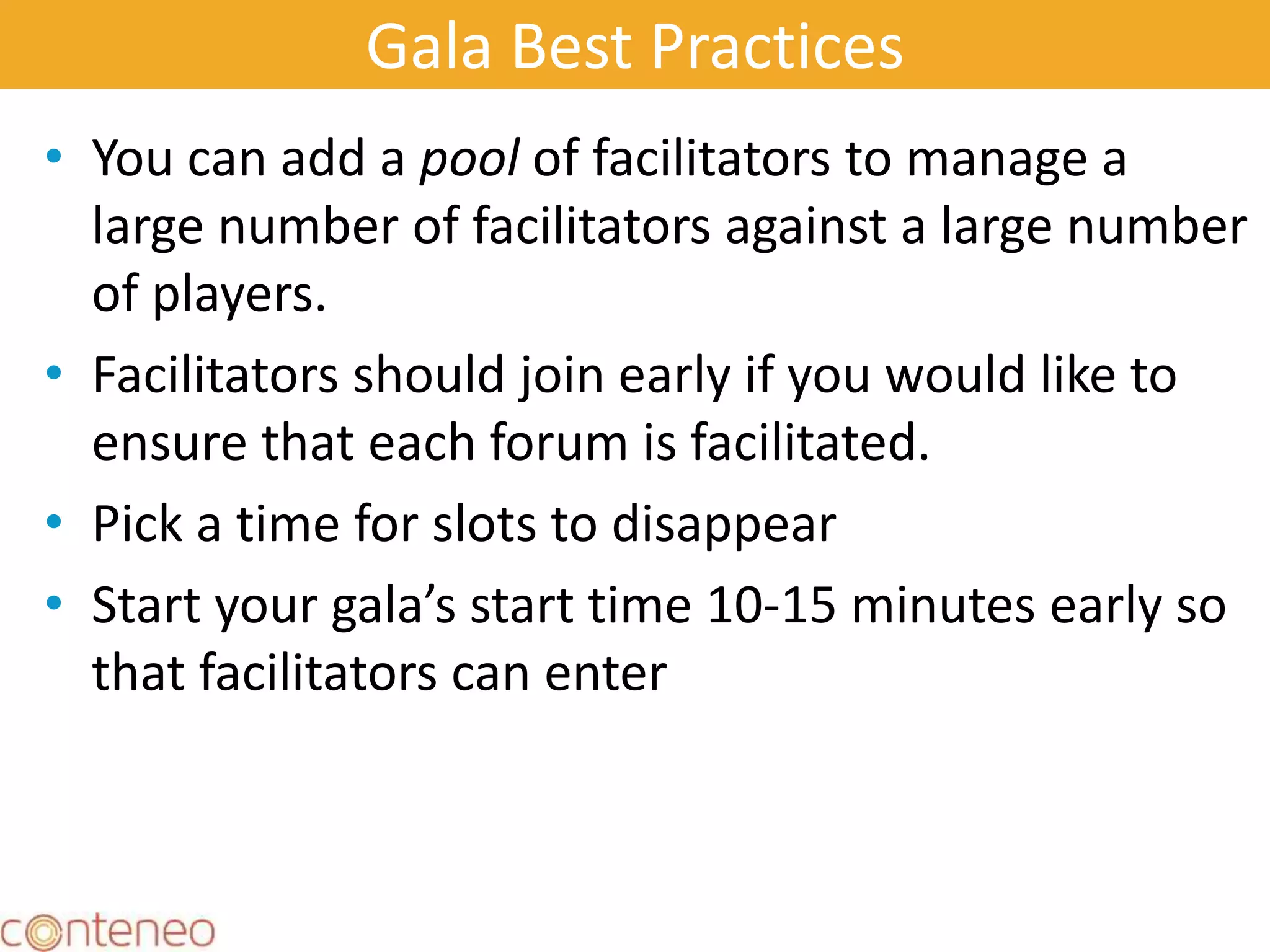 Gala Best Practices
• You can add a pool of facilitators to manage a
large number of facilitators against a large number
of players.
• Facilitators should join early if you would like to
ensure that each forum is facilitated.
• Pick a time for slots to disappear
• Start your gala’s start time 10-15 minutes early so
that facilitators can enter
19
 