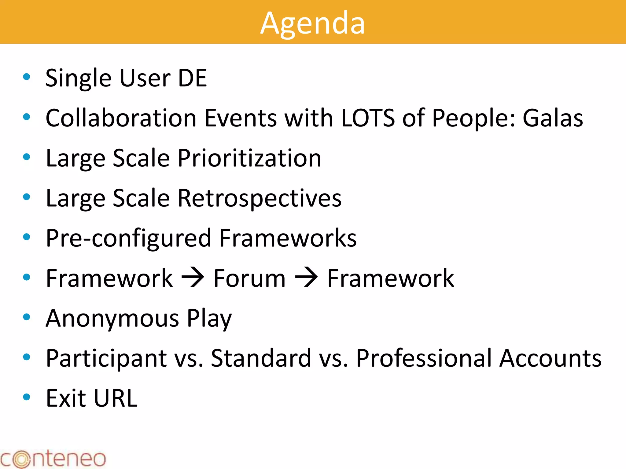 Agenda
• Single User DE
• Collaboration Events with LOTS of People: Galas
• Large Scale Prioritization
• Large Scale Retrospectives
• Pre-configured Frameworks
• Framework  Forum  Framework
• Anonymous Play
• Participant vs. Standard vs. Professional Accounts
• Exit URL
3
 