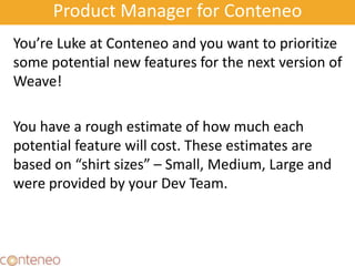 Product Manager for Conteneo
You’re Luke at Conteneo and you want to prioritize
some potential new features for the next version of
Weave!
You have a rough estimate of how much each
potential feature will cost. These estimates are
based on “shirt sizes” – Small, Medium, Large and
were provided by your Dev Team.
 