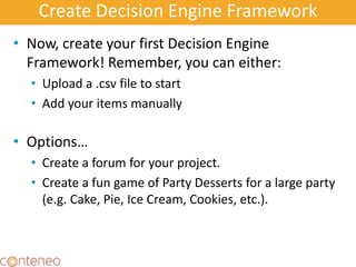 Create Decision Engine Framework
• Now, create your first Decision Engine
Framework! Remember, you can either:
• Upload a .csv file to start
• Add your items manually
• Options…
• Create a forum for your project.
• Create a fun game of Party Desserts for a large party
(e.g. Cake, Pie, Ice Cream, Cookies, etc.).
22
 