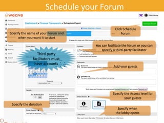25
Schedule your Forum
Specify the name of your Forum and
when you want it to start
You can facilitate the forum or you can
specify a third-party facilitator
Add your guests
Specify when
the lobby opens
Specify the duration
Specify the Access level for
your guests
Click Schedule
Forum
Third party
facilitators must
have accounts
 
