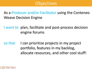 Objectives
As a Producer and/or Facilitator using the Conteneo
Weave Decision Engine
I want to plan, facilitate and post-process decision
engine forums
so that I can prioritize projects in my project
portfolio, features in my backlog,
allocate resources, and other cool stuff!
 