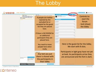 Here is the guest list for the lobby.
We start with 8 slots.
Participants in light gray have not yet
arrived. As participants arrive they
are announced and the font is dark.
If people are neither
rejected by the
excluded list or
accepted by the guest
list they are placed
here.
If there is NO ROOM for
an additional
participant they are
placed here.
You need to move
people here when
ready.
The Lobby
Controls to:
- start the
forum
- lock (close)
the lobby
Any text you put
there is shared with
the participants in
their lobby.
 