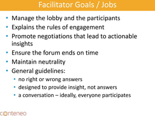 Facilitator Goals / Jobs
• Manage the lobby and the participants
• Explains the rules of engagement
• Promote negotiations that lead to actionable
insights
• Ensure the forum ends on time
• Maintain neutrality
• General guidelines:
• no right or wrong answers
• designed to provide insight, not answers
• a conversation – ideally, everyone participates
 