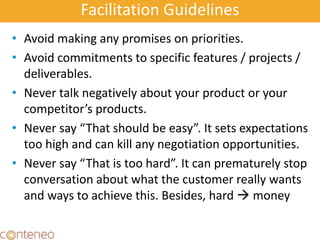 Facilitation Guidelines
• Avoid making any promises on priorities.
• Avoid commitments to specific features / projects /
deliverables.
• Never talk negatively about your product or your
competitor’s products.
• Never say “That should be easy”. It sets expectations
too high and can kill any negotiation opportunities.
• Never say “That is too hard”. It can prematurely stop
conversation about what the customer really wants
and ways to achieve this. Besides, hard  money
 