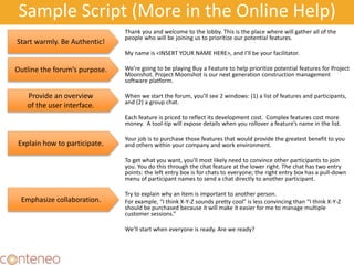 Sample Script (More in the Online Help)
Thank you and welcome to the lobby. This is the place where will gather all of the
people who will be joining us to prioritize our potential features.
My name is <INSERT YOUR NAME HERE>, and I’ll be your facilitator.
We’re going to be playing Buy a Feature to help prioritize potential features for Project
Moonshot. Project Moonshot is our next generation construction management
software platform.
When we start the forum, you’ll see 2 windows: (1) a list of features and participants,
and (2) a group chat.
Each feature is priced to reflect its development cost. Complex features cost more
money. A tool-tip will expose details when you rollover a feature’s name in the list.
Your job is to purchase those features that would provide the greatest benefit to you
and others within your company and work environment.
To get what you want, you'll most likely need to convince other participants to join
you. You do this through the chat feature at the lower right. The chat has two entry
points: the left entry box is for chats to everyone; the right entry box has a pull-down
menu of participant names to send a chat directly to another participant.
Try to explain why an item is important to another person.
For example, “I think X-Y-Z sounds pretty cool” is less convincing than “I think X-Y-Z
should be purchased because it will make it easier for me to manage multiple
customer sessions.”
We’ll start when everyone is ready. Are we ready?
38
Start warmly. Be Authentic!
Outline the forum’s purpose.
Provide an overview
of the user interface.
Explain how to participate.
Emphasize collaboration.
 