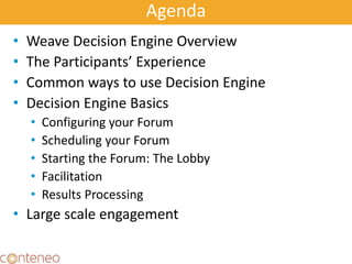 Agenda
• Weave Decision Engine Overview
• The Participants’ Experience
• Common ways to use Decision Engine
• Decision Engine Basics
• Configuring your Forum
• Scheduling your Forum
• Starting the Forum: The Lobby
• Facilitation
• Results Processing
• Large scale engagement
4
 