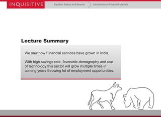 Equities: Basics and Beyond

Introduction to Financial Markets

Lecture Summary
We saw how Financial services have grown in India.

With high savings rate, favorable demography and use
of technology this sector will grow multiple times in
coming years throwing lot of employment opportunities.

 