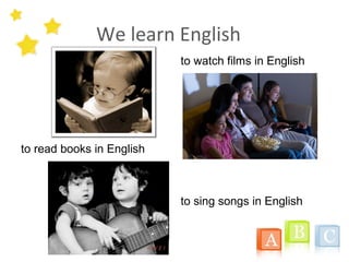 We learn English
to read books in English
to watch films in English
to sing songs in English
 