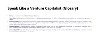 Speak Like a Venture Capitalist (Glosary)
• Startup is a company that is in the initial stages of business.
• Term Sheets outline key terms of an investment. It is typically negotiated between the VC firm and the startup company before the final investment agreement is
signed.
• Venture Capital is a form of private equity financing used to fund companies and entrepreneurs at the early stages of their venture, focused on investing in early-
stage, high-growth startups. VC firms provide funding to these startups in exchange for an ownership stake (equity). Their goal is to help these startups grow and
succeed by providing capital, expertise, and guidance.
• Venture Capitalist is essentially a capital allocator - someone who takes money from one party and allocates it to another. It’s important to understand ways in
which capital is invested in companies as a whole and what part Venture Capital plays in the ecosystem.
• Venture Capital firm are firms that invest in early-stage or emerging companies with high growth potential. These firms provide funding to startups and small
businesses in exchange for equity in the company.
 