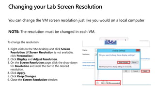 Changing your Lab Screen Resolution
You can change the VM screen resolution just like you would on a local computer
NOTE: The resolution must be changed in each VM.
To change the resolution:
1. Right-click on the VM desktop and click Screen
Resolution. (If Screen Resolution is not available,
click Personalize.)
2. Click Display and Adjust Resolution.
3. On the Screen Resolution page, click the drop-down
for Resolution and slide the bar to the desired
resolution.
4. Click Apply.
5. Click Keep Changes.
6. Close the Screen Resolution window.
 