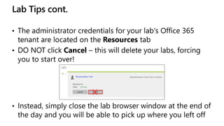 Lab Tips cont.
• The administrator credentials for your lab's Office 365
tenant are located on the Resources tab
• DO NOT click Cancel – this will delete your labs, forcing
you to start over!
• Instead, simply close the lab browser window at the end of
the day and you will be able to pick up where you left off
 