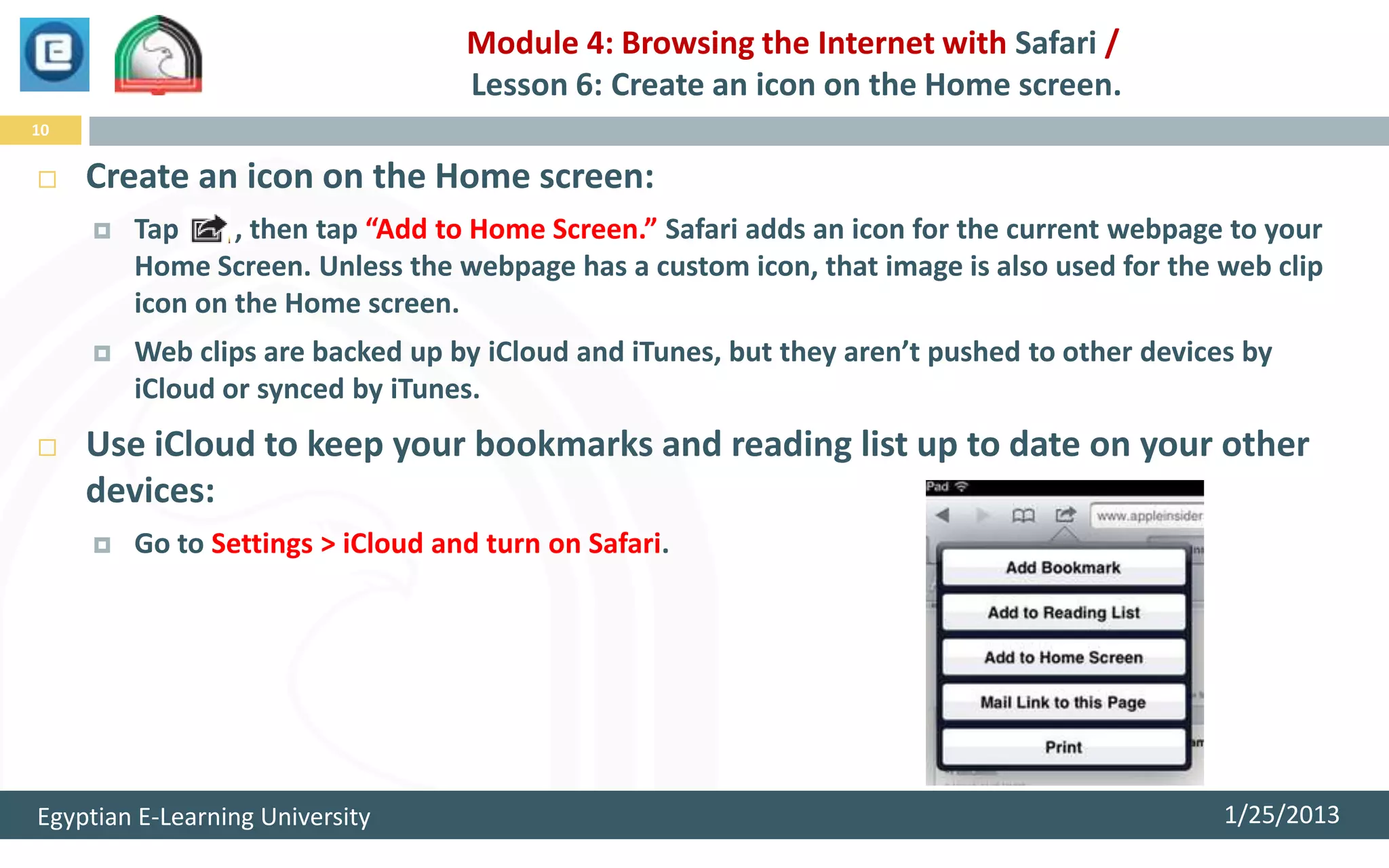 Module 4: Browsing the Internet with Safari /
                                   Lesson 6: Create an icon on the Home screen.
10


    Create an icon on the Home screen:
        Tap     , then tap “Add to Home Screen.” Safari adds an icon for the current webpage to your
         Home Screen. Unless the webpage has a custom icon, that image is also used for the web clip
         icon on the Home screen.
        Web clips are backed up by iCloud and iTunes, but they aren’t pushed to other devices by
         iCloud or synced by iTunes.
    Use iCloud to keep your bookmarks and reading list up to date on your other
     devices:
        Go to Settings > iCloud and turn on Safari.




Egyptian E-Learning University                                                               1/25/2013
 
