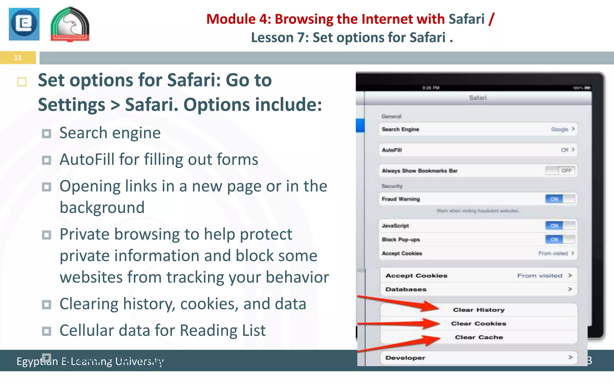 Module 4: Browsing the Internet with Safari /
                                Lesson 7: Set options for Safari .
11


    Set options for Safari: Go to
     Settings > Safari. Options include:
        Search engine
     AutoFill for filling out forms

     Opening links in a new page or in the
         background
     Private browsing to help protect
         private information and block some
         websites from tracking your behavior
     Clearing history, cookies, and data

     Cellular data for Reading List

Egyptian Fraud warning
     E-Learning University                                                1/25/2013
 