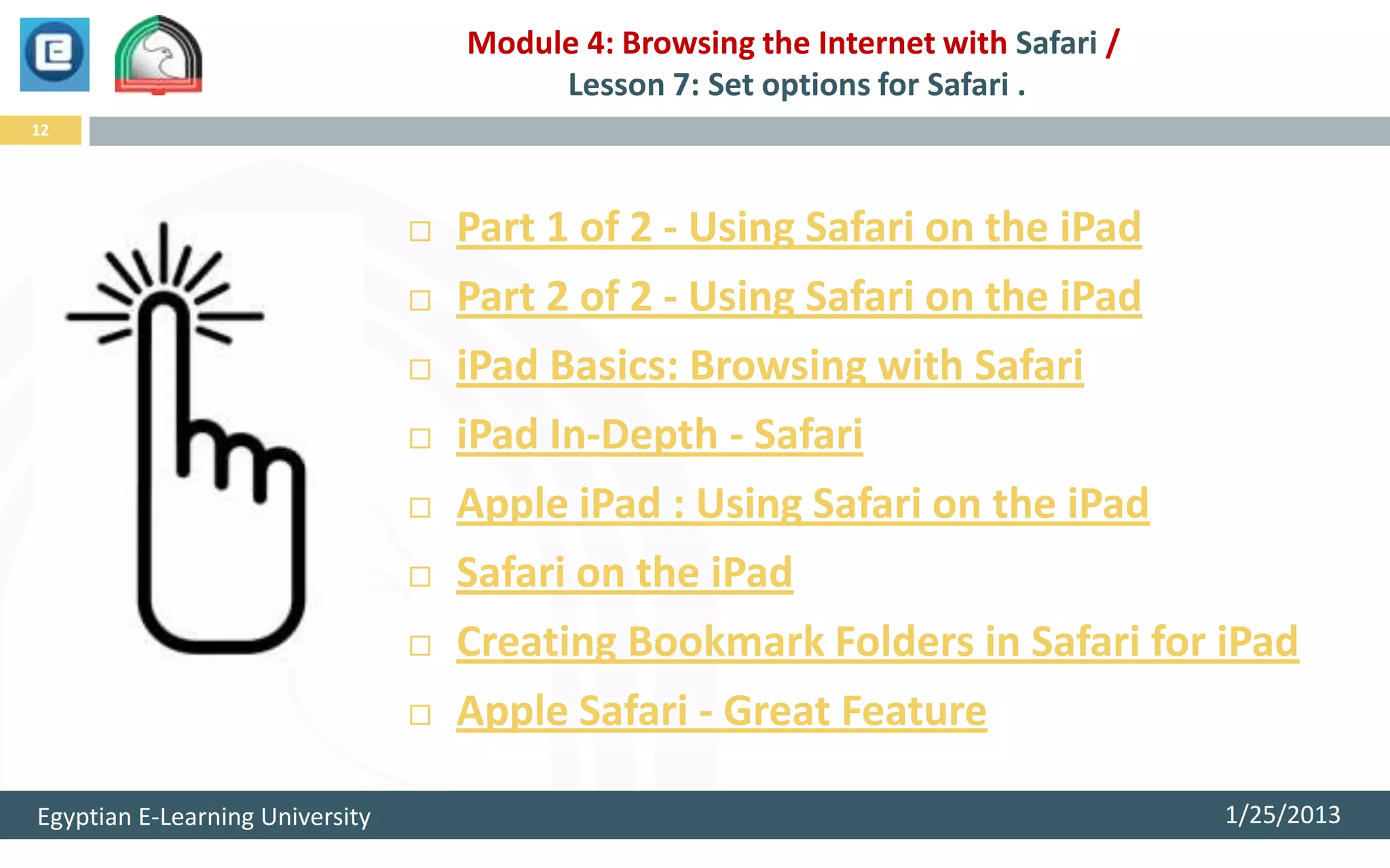 Module 4: Browsing the Internet with Safari /
                                          Lesson 7: Set options for Safari .
12




                                    Part 1 of 2 - Using Safari on the iPad
                                    Part 2 of 2 - Using Safari on the iPad
                                    iPad Basics: Browsing with Safari
                                    iPad In-Depth - Safari
                                    Apple iPad : Using Safari on the iPad
                                    Safari on the iPad
                                    Creating Bookmark Folders in Safari for iPad
                                    Apple Safari - Great Feature

Egyptian E-Learning University                                                       1/25/2013
 