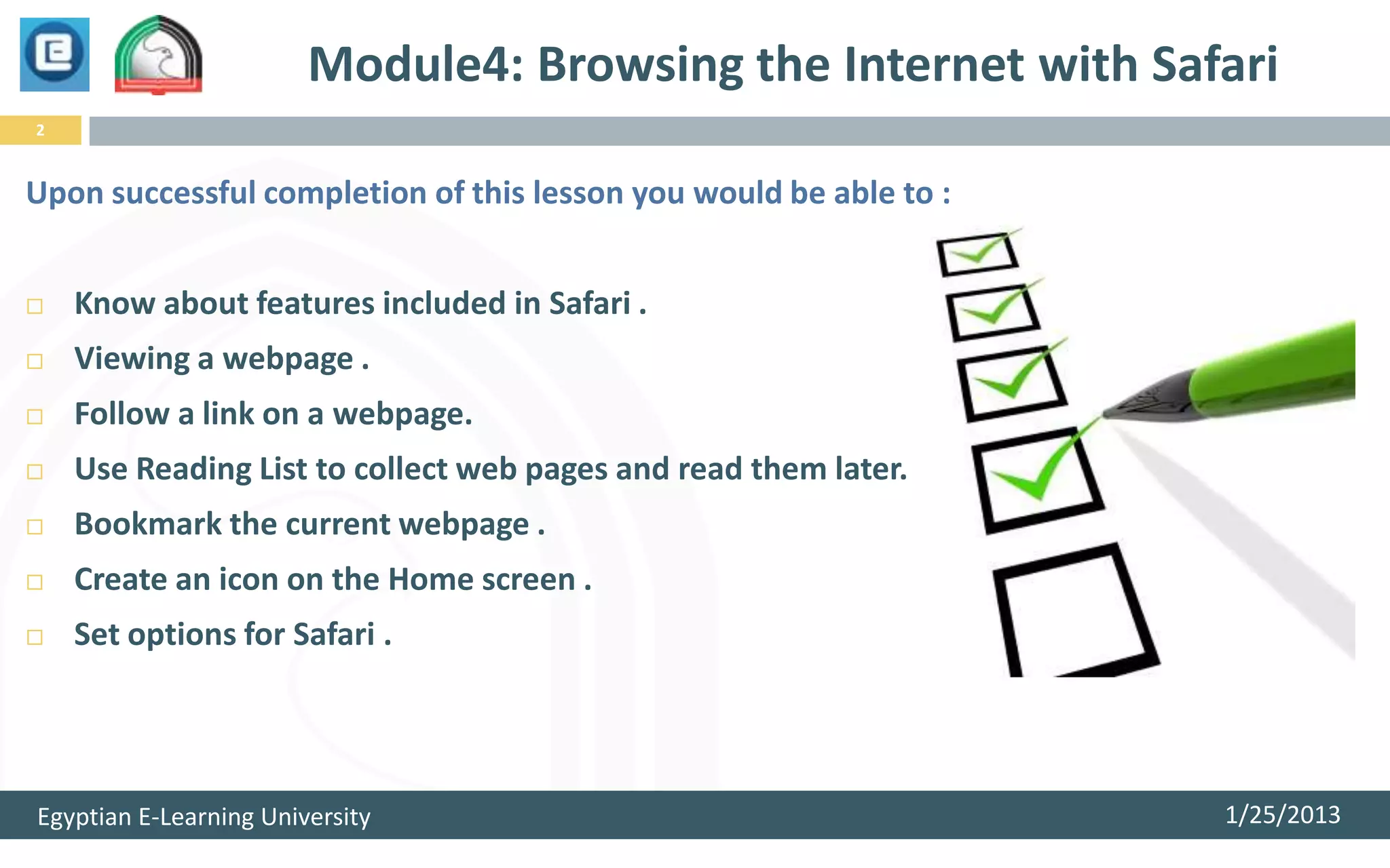 Module4: Browsing the Internet with Safari
2


Upon successful completion of this lesson you would be able to :


   Know about features included in Safari .
   Viewing a webpage .
   Follow a link on a webpage.
   Use Reading List to collect web pages and read them later.
   Bookmark the current webpage .
   Create an icon on the Home screen .
   Set options for Safari .




Egyptian E-Learning University                                     1/25/2013
 