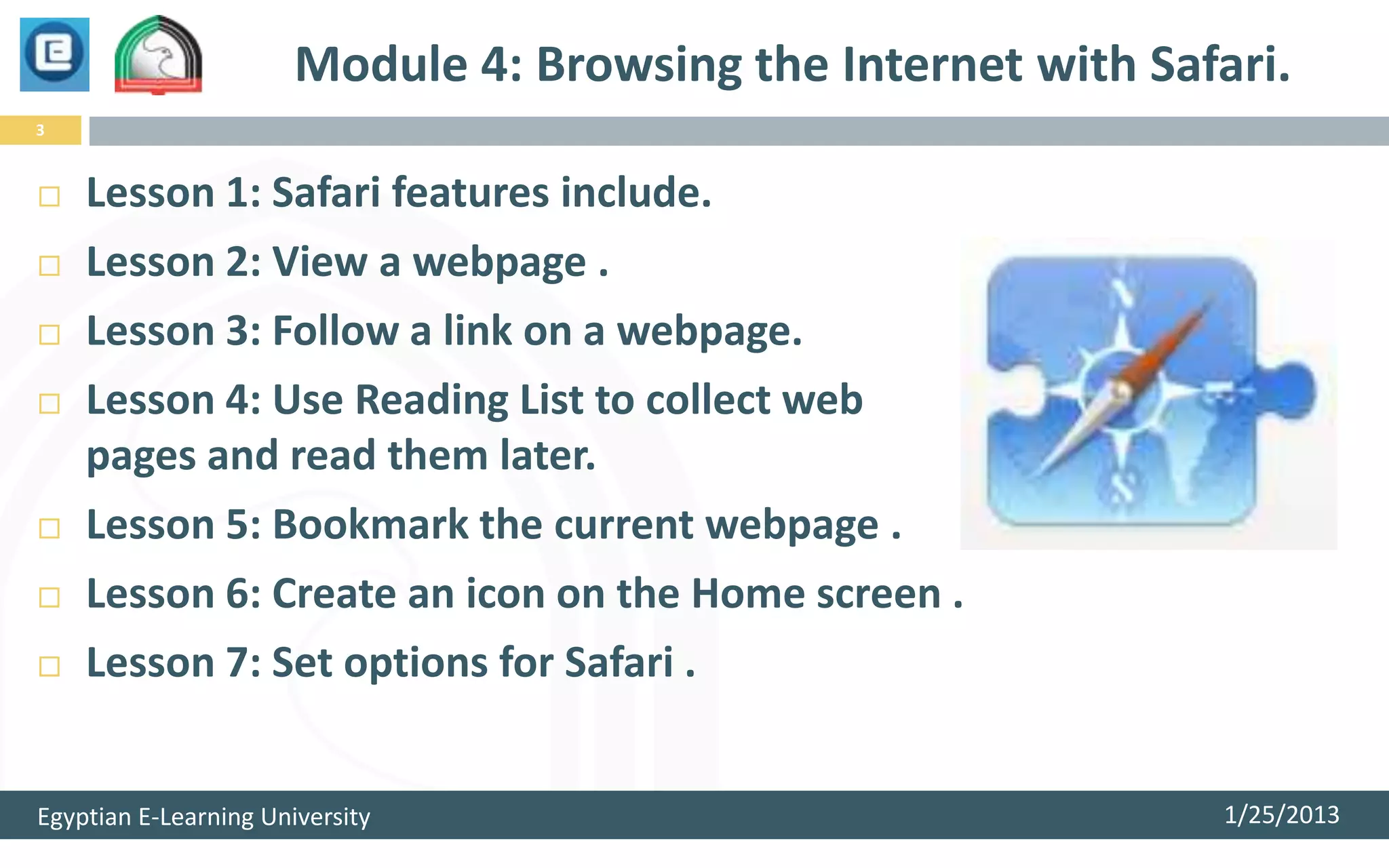 Module 4: Browsing the Internet with Safari.
3



   Lesson 1: Safari features include.
   Lesson 2: View a webpage .
   Lesson 3: Follow a link on a webpage.
   Lesson 4: Use Reading List to collect web
    pages and read them later.
   Lesson 5: Bookmark the current webpage .
   Lesson 6: Create an icon on the Home screen .
   Lesson 7: Set options for Safari .


Egyptian E-Learning University                                  1/25/2013
 