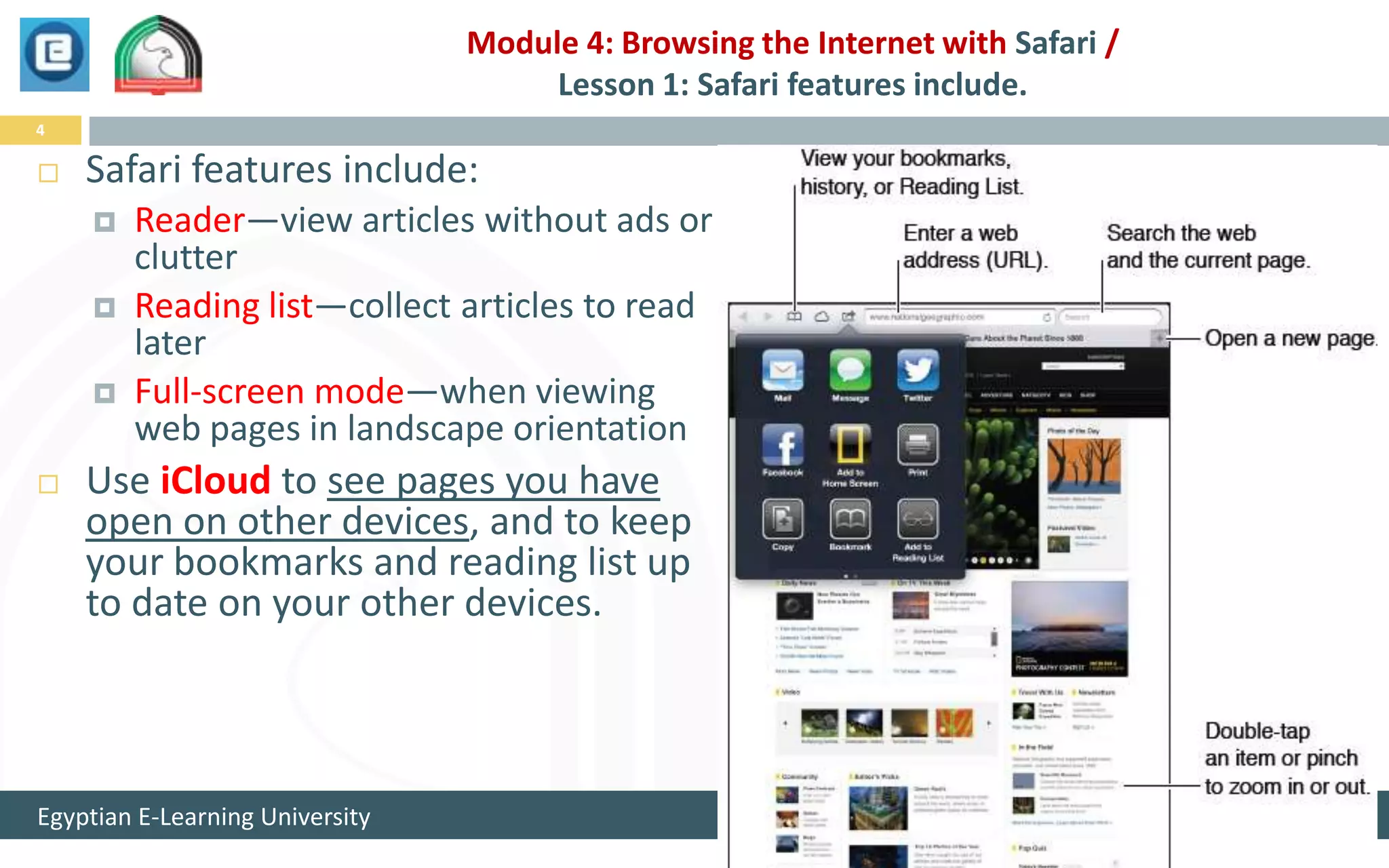 Module 4: Browsing the Internet with Safari /
                                      Lesson 1: Safari features include.
4

   Safari features include:
       Reader—view articles without ads or
        clutter
       Reading list—collect articles to read
        later
       Full-screen mode—when viewing
        web pages in landscape orientation
   Use iCloud to see pages you have
    open on other devices, and to keep
    your bookmarks and reading list up
    to date on your other devices.



Egyptian E-Learning University                                                   1/25/2013
 